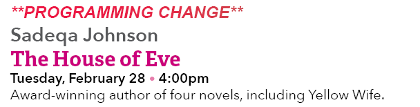 **PROGRAMMING CHANGE** Sadeqa Johnson The House of Eve Tuesday, February 28 • 4:00pm Award winning author of four nov...