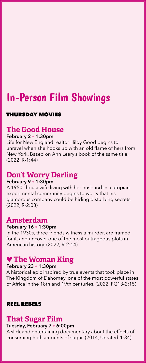 In Person Film Showings THURSDAY MOVIES The Good House February 2 • 1:30pm Life for New England realtor Hildy Good be...