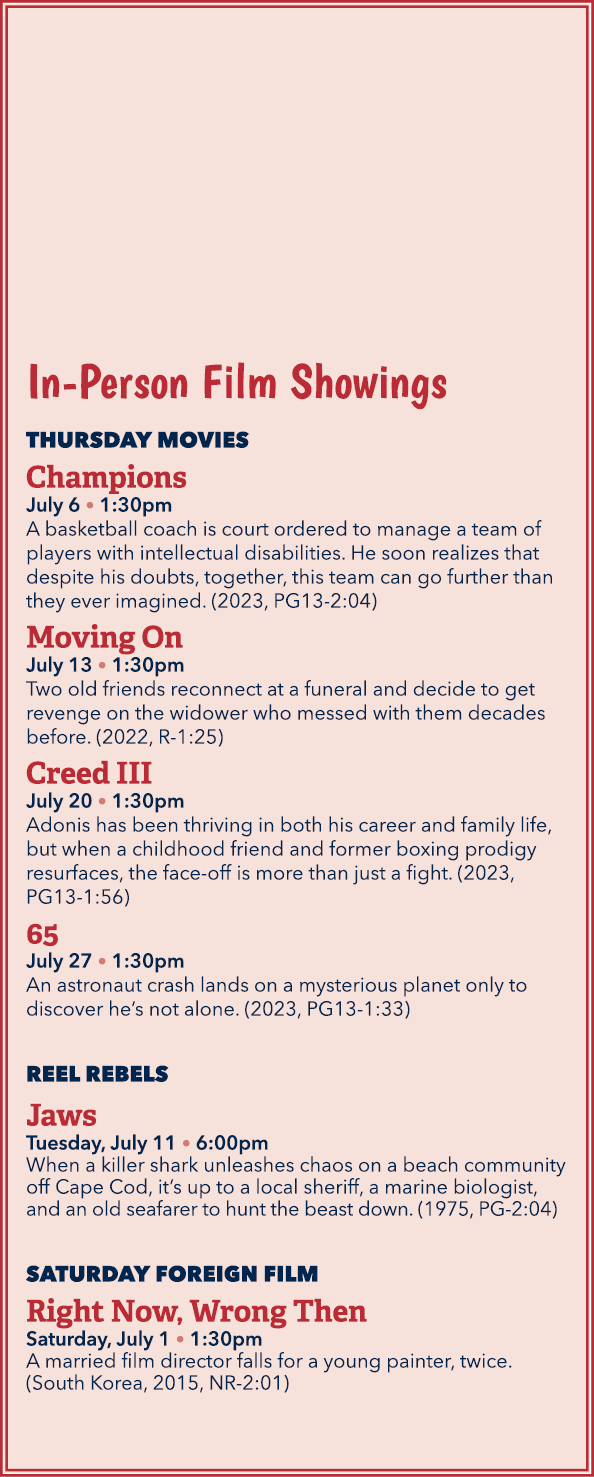 In Person Film Showings THURSDAY MOVIES Champions July 6 • 1:30pm A basketball coach is court ordered to manage a tea...