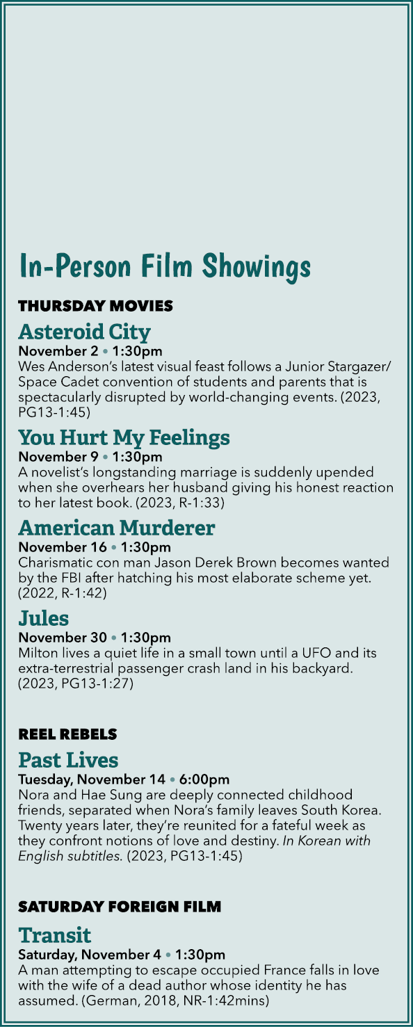 In Person Film Showings THURSDAY MOVIES Asteroid City November 2 • 1:30pm Wes Anderson’s latest visual feast follows ...