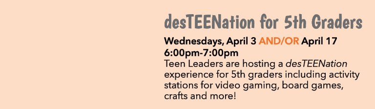 desTEENation for 5th Graders Wednesdays, April 3 AND/OR April 17 6:00pm 7:00pm Teen Leaders are hosting a desTEENatio...