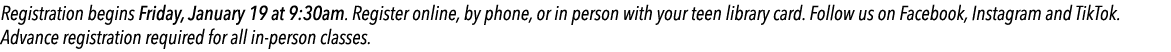 Registration begins Friday, January 19 at 9:30am. Register online, by phone, or in person with your teen library card...