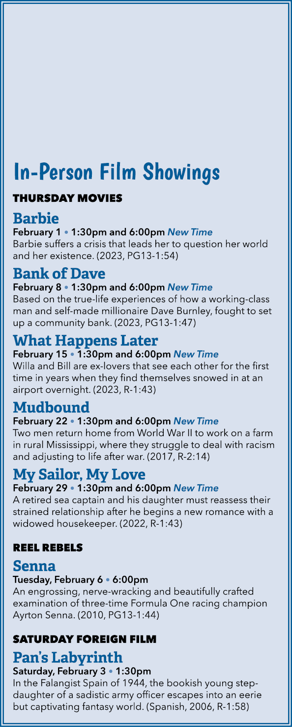 In Person Film Showings THURSDAY MOVIES Barbie February 1 • 1:30pm and 6:00pm New Time Barbie suffers a crisis that l...